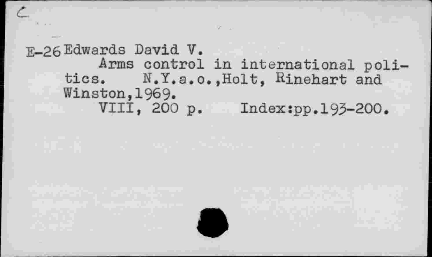 ﻿E-26Edwards David V.
Arms control in international politics. N.Y.a.o.»Holt, Rinehart and Winston,1969.
VIII, 200 p.	Index :pp. 19,5-200.